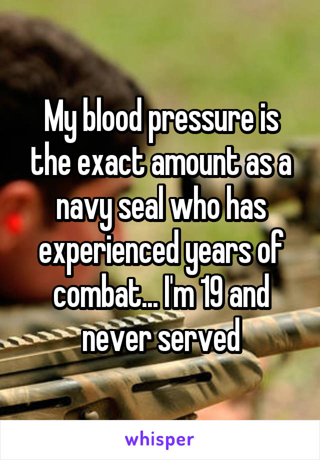 My blood pressure is the exact amount as a navy seal who has experienced years of combat... I'm 19 and never served