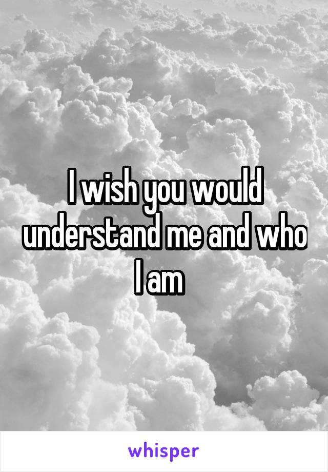 I wish you would understand me and who I am  