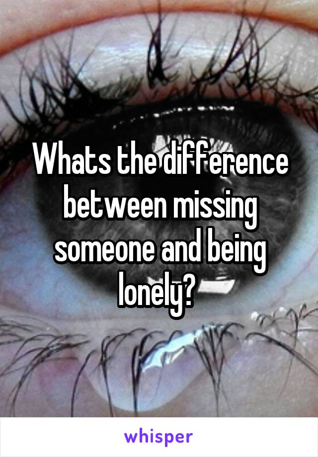 Whats the difference between missing someone and being lonely? 