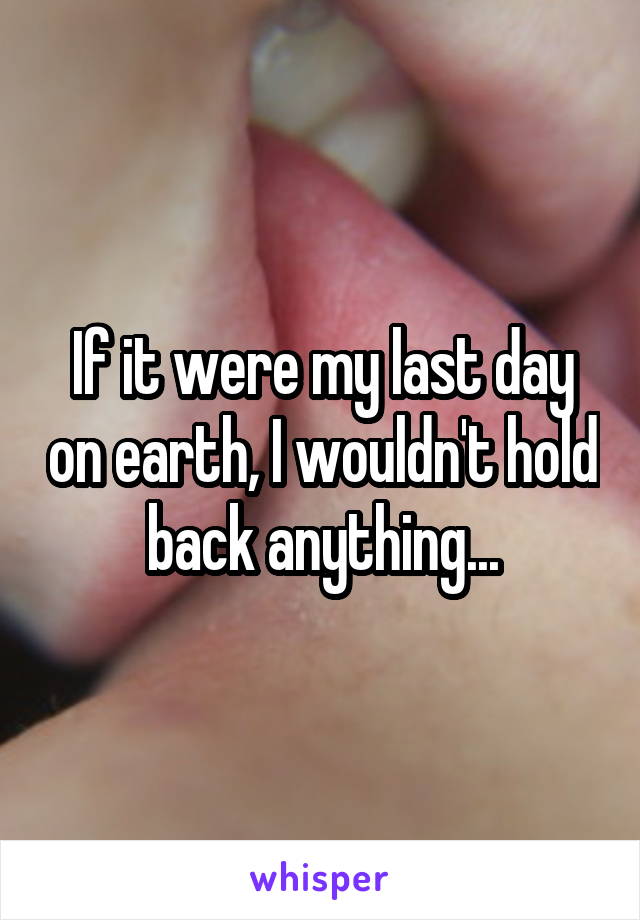 If it were my last day on earth, I wouldn't hold back anything...