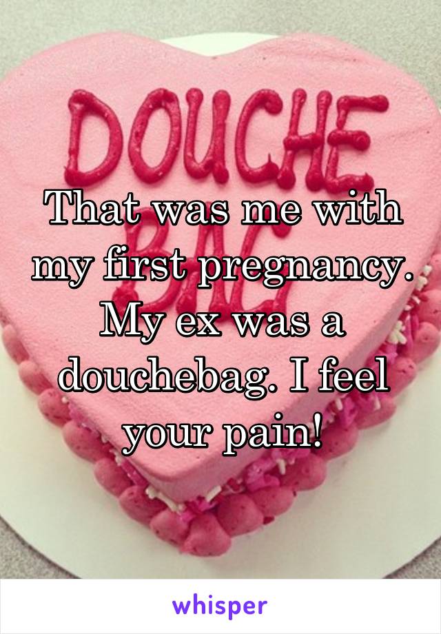 That was me with my first pregnancy. My ex was a douchebag. I feel your pain!