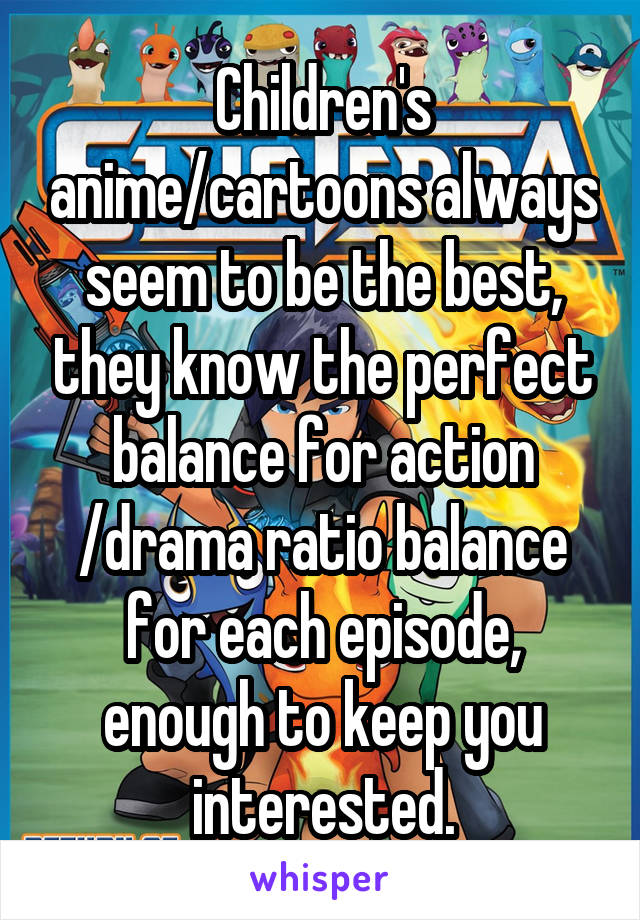 Children's anime/cartoons always seem to be the best, they know the perfect balance for action /drama ratio balance for each episode, enough to keep you interested.