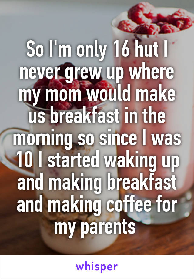 So I'm only 16 hut I never grew up where my mom would make us breakfast in the morning so since I was 10 I started waking up and making breakfast and making coffee for my parents 