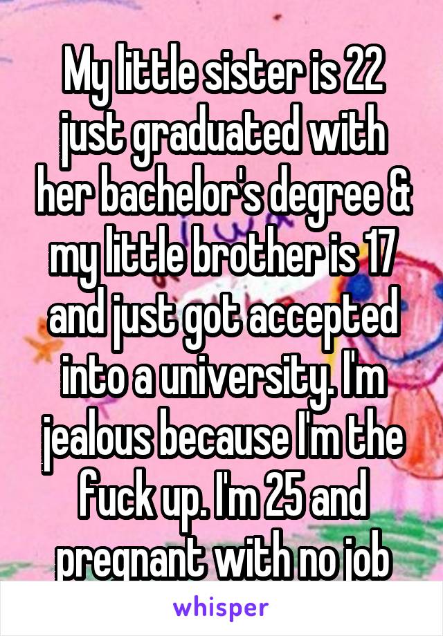 My little sister is 22 just graduated with her bachelor's degree & my little brother is 17 and just got accepted into a university. I'm jealous because I'm the fuck up. I'm 25 and pregnant with no job