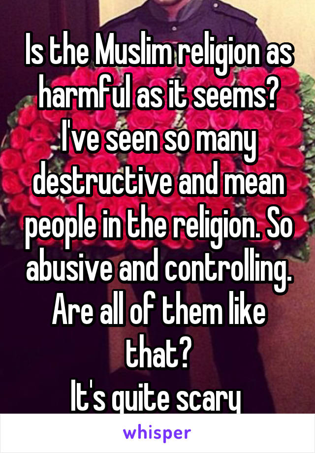 Is the Muslim religion as harmful as it seems?
I've seen so many destructive and mean people in the religion. So abusive and controlling. Are all of them like that?
It's quite scary 