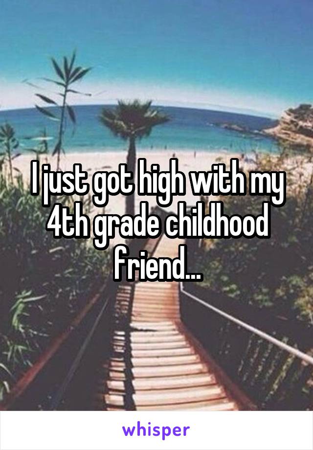 I just got high with my 4th grade childhood friend...
