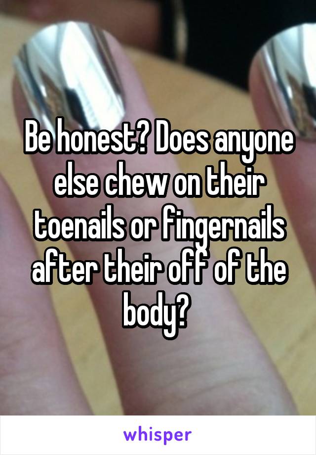 Be honest? Does anyone else chew on their toenails or fingernails after their off of the body? 