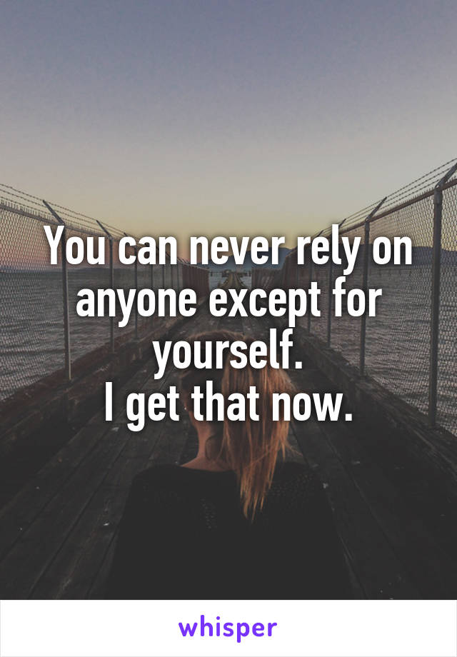 You can never rely on anyone except for yourself.
I get that now.