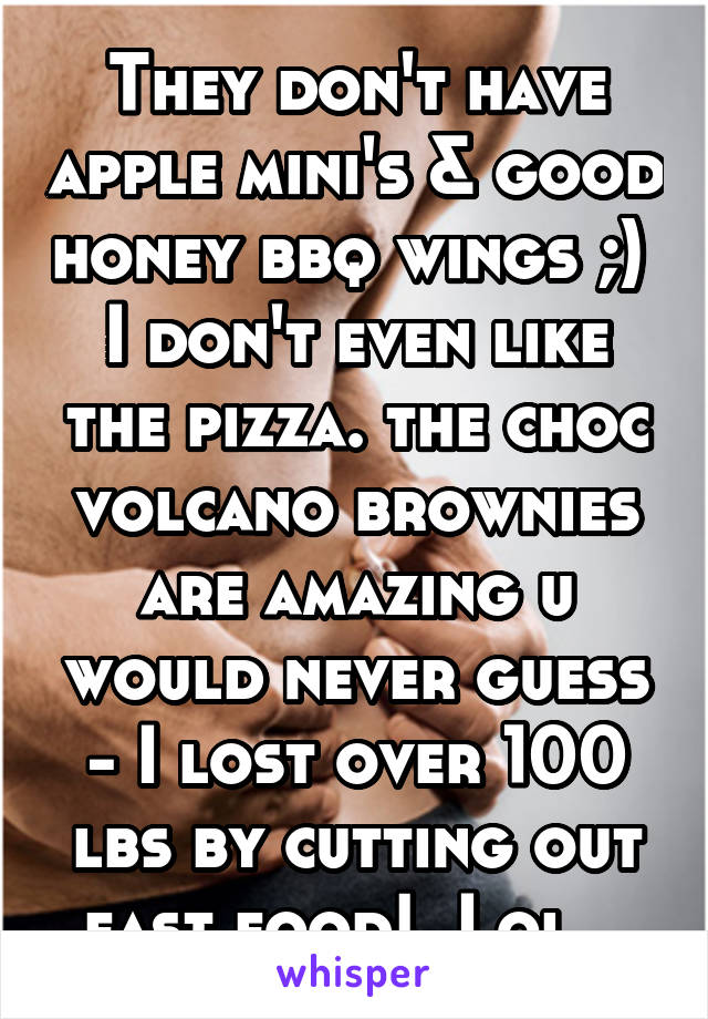 They don't have apple mini's & good honey bbq wings ;)  I don't even like the pizza. the choc volcano brownies are amazing u would never guess - I lost over 100 lbs by cutting out fast food!  Lol...