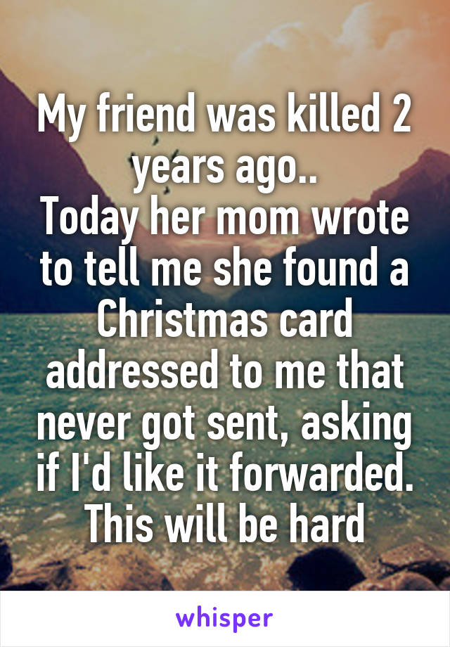 My friend was killed 2 years ago..
Today her mom wrote to tell me she found a Christmas card addressed to me that never got sent, asking if I'd like it forwarded.
This will be hard