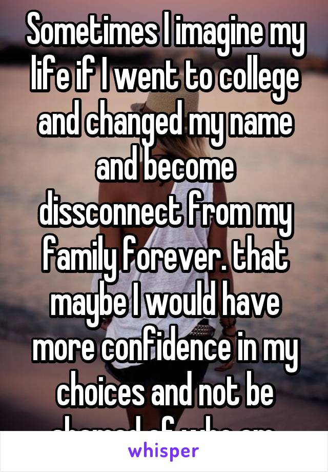 Sometimes I imagine my life if I went to college and changed my name and become dissconnect from my family forever. that maybe I would have more confidence in my choices and not be shamed of who am.