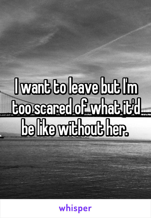 I want to leave but I'm too scared of what it'd be like without her. 