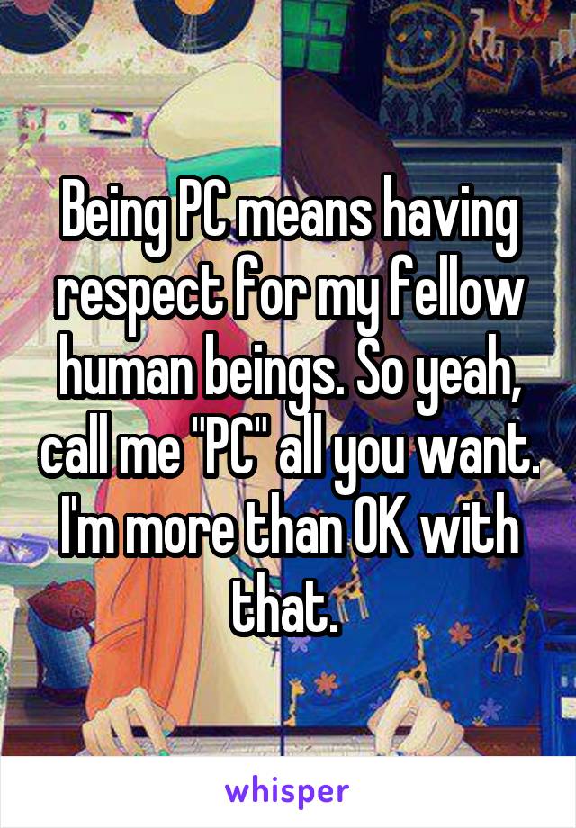 Being PC means having respect for my fellow human beings. So yeah, call me "PC" all you want. I'm more than OK with that. 