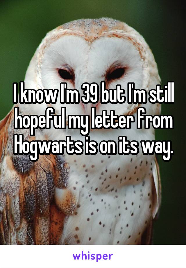 I know I'm 39 but I'm still hopeful my letter from Hogwarts is on its way. 