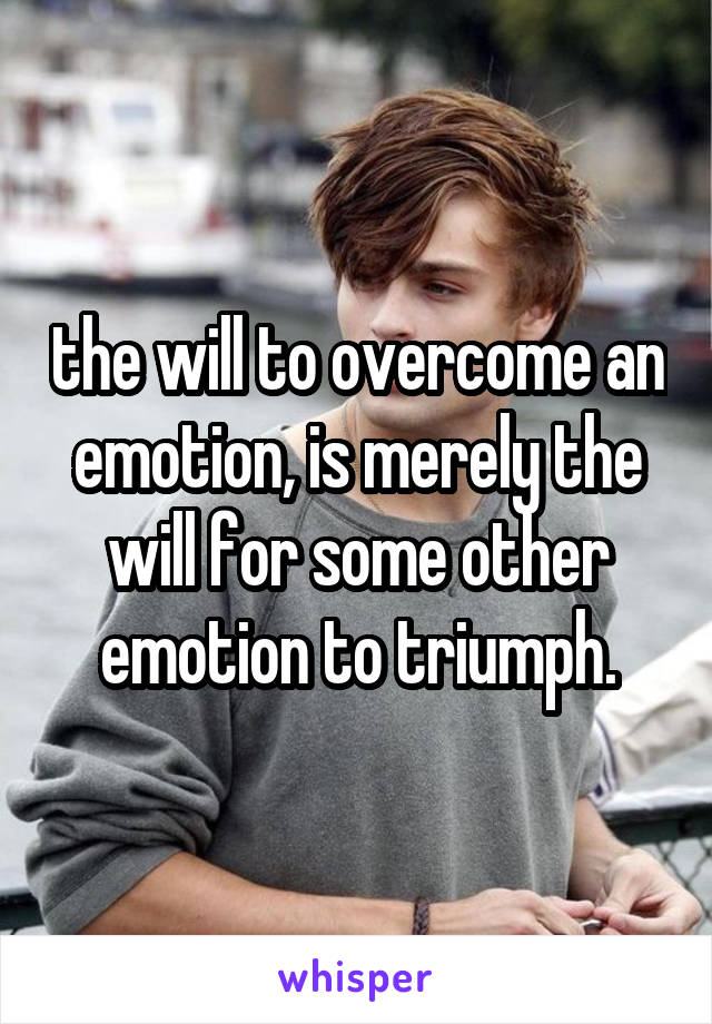 the will to overcome an emotion, is merely the will for some other emotion to triumph.