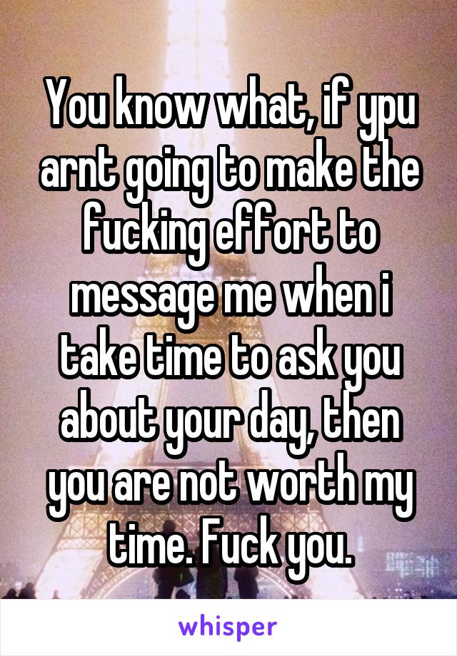 You know what, if ypu arnt going to make the fucking effort to message me when i take time to ask you about your day, then you are not worth my time. Fuck you.