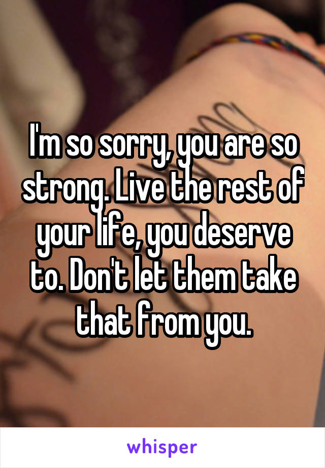 I'm so sorry, you are so strong. Live the rest of your life, you deserve to. Don't let them take that from you.
