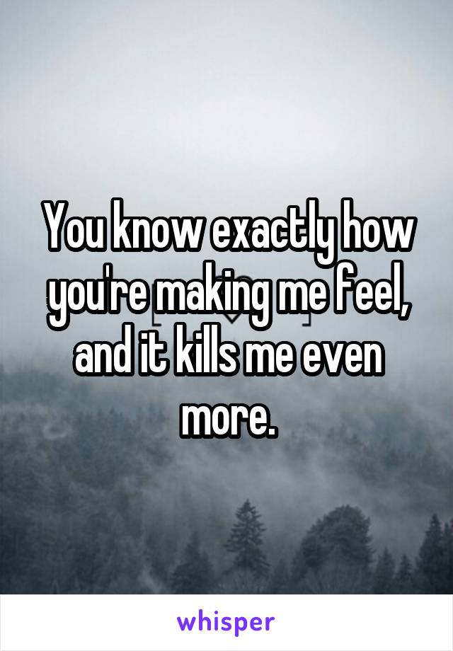 You know exactly how you're making me feel, and it kills me even more.