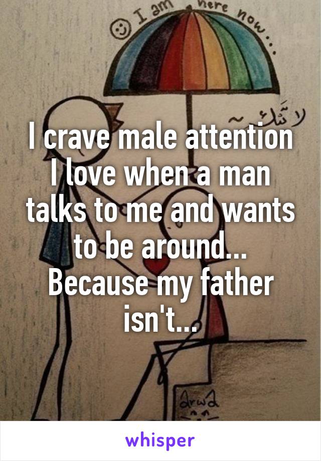 I crave male attention I love when a man talks to me and wants to be around... Because my father isn't...