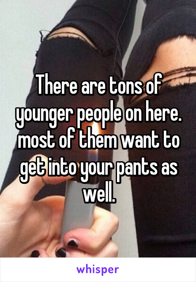 There are tons of younger people on here. most of them want to get into your pants as well.