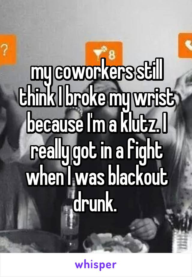 my coworkers still think I broke my wrist because I'm a klutz. I really got in a fight when I was blackout drunk. 