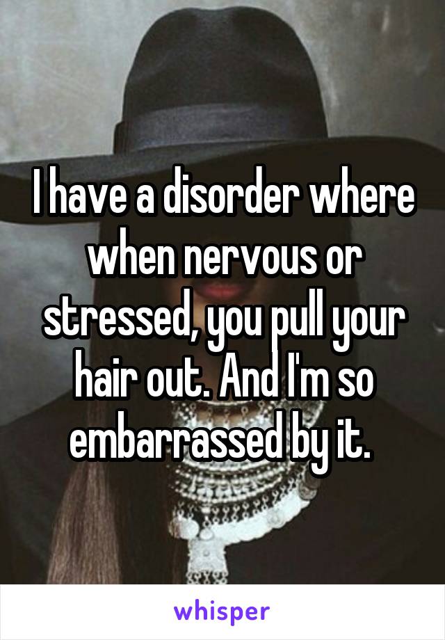 I have a disorder where when nervous or stressed, you pull your hair out. And I'm so embarrassed by it. 