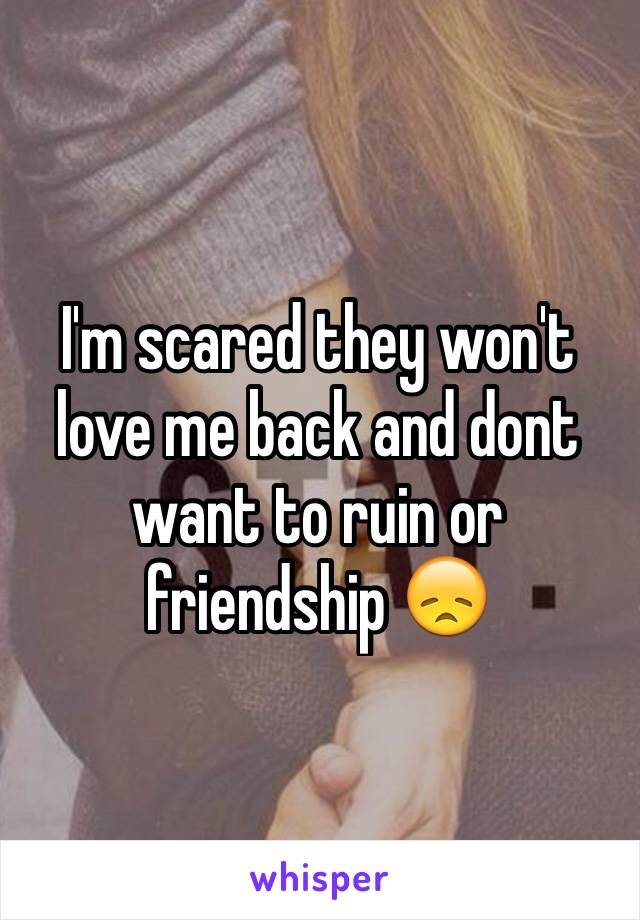 I'm scared they won't love me back and dont want to ruin or friendship 😞