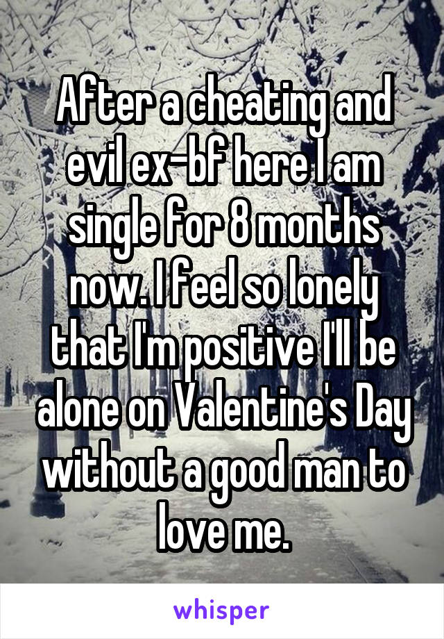 After a cheating and evil ex-bf here I am single for 8 months now. I feel so lonely that I'm positive I'll be alone on Valentine's Day without a good man to love me.