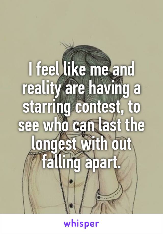 I feel like me and reality are having a starring contest, to see who can last the longest with out falling apart.
