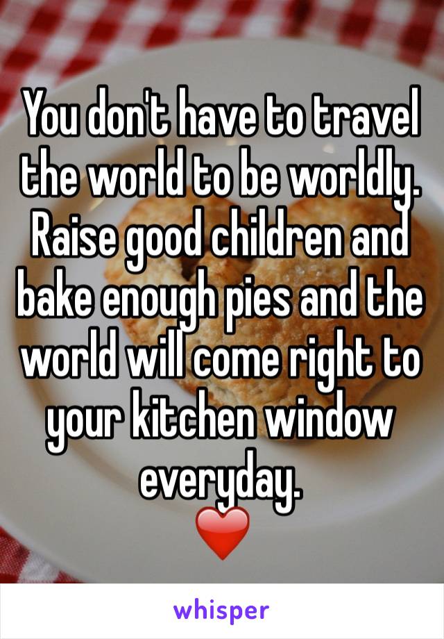 You don't have to travel the world to be worldly. Raise good children and bake enough pies and the world will come right to your kitchen window everyday. 
❤️