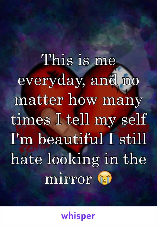 This is me everyday, and no matter how many times I tell my self I'm beautiful I still hate looking in the mirror 😭