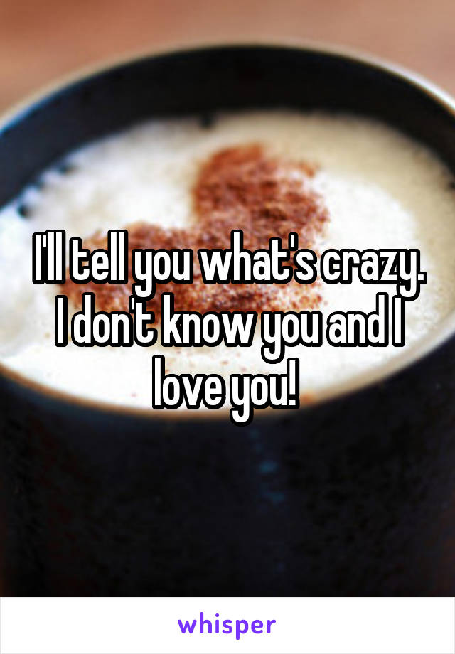 I'll tell you what's crazy. I don't know you and I love you! 