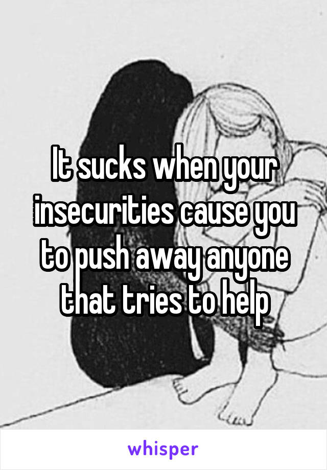 It sucks when your insecurities cause you to push away anyone that tries to help
