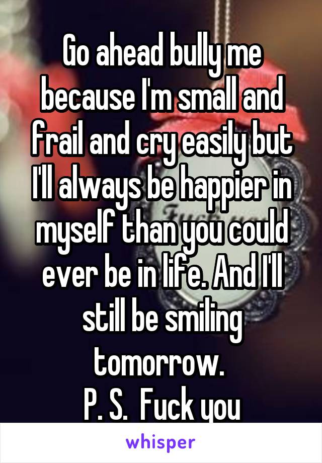 Go ahead bully me because I'm small and frail and cry easily but I'll always be happier in myself than you could ever be in life. And I'll still be smiling tomorrow. 
P. S.  Fuck you