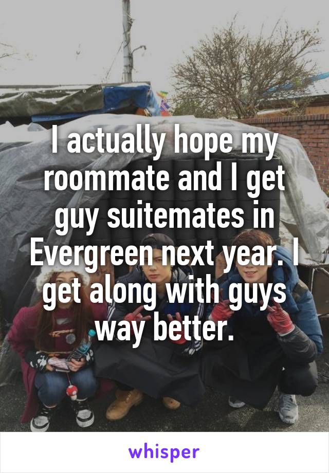 I actually hope my roommate and I get guy suitemates in Evergreen next year. I get along with guys way better.