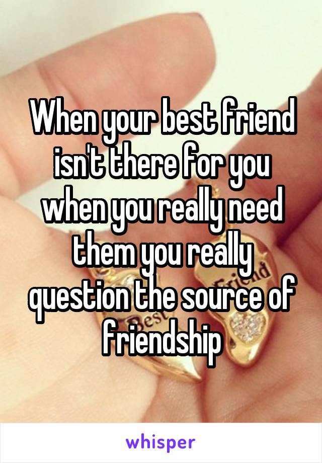 When your best friend isn't there for you when you really need them you really question the source of friendship
