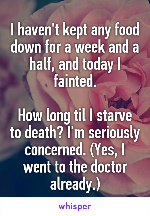 I haven't kept any food down for a week and a half, and today I fainted.

How long til I starve to death? I'm seriously concerned. (Yes, I went to the doctor already.)