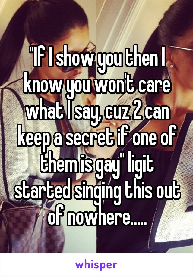 "If I show you then I know you won't care what I say, cuz 2 can keep a secret if one of them is gay" ligit started singing this out of nowhere.....