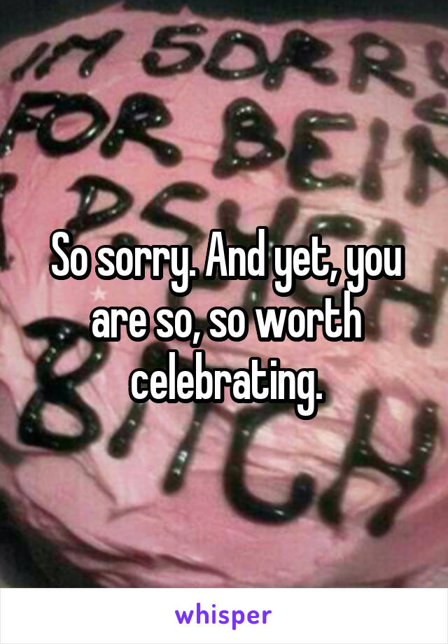 So sorry. And yet, you are so, so worth celebrating.