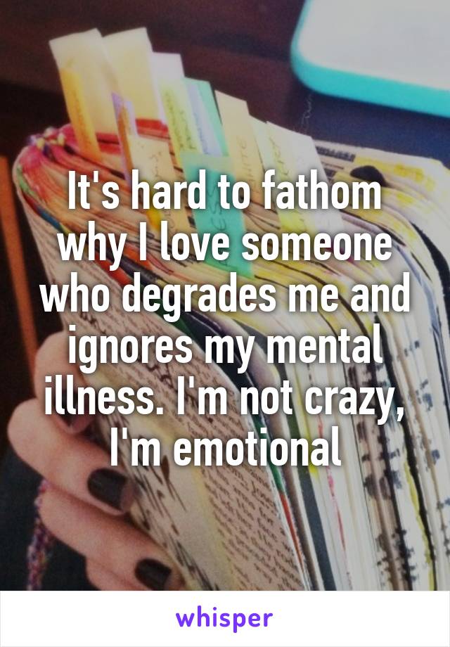 It's hard to fathom why I love someone who degrades me and ignores my mental illness. I'm not crazy, I'm emotional
