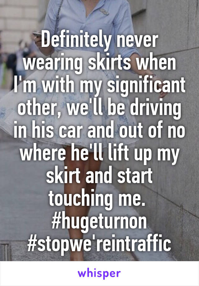 Definitely never wearing skirts when I'm with my significant other, we'll be driving in his car and out of no where he'll lift up my skirt and start touching me.  #hugeturnon #stopwe'reintraffic