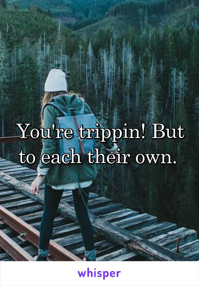 You're trippin! But to each their own. 