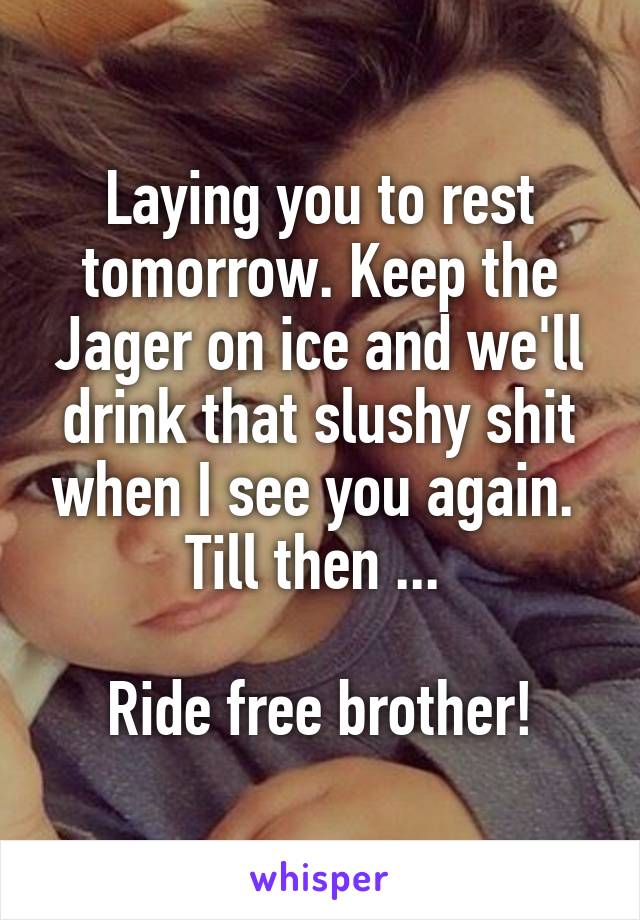 Laying you to rest tomorrow. Keep the Jager on ice and we'll drink that slushy shit when I see you again. 
Till then ... 

Ride free brother!