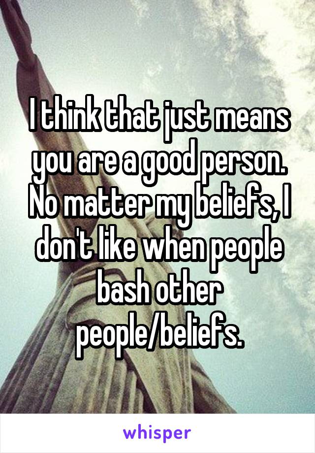 I think that just means you are a good person. No matter my beliefs, I don't like when people bash other people/beliefs.