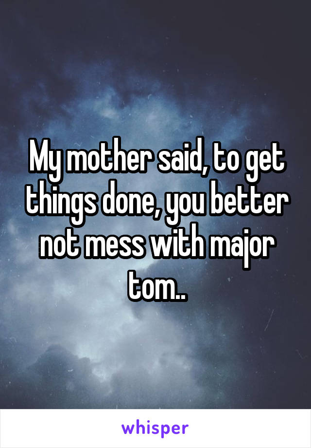 My mother said, to get things done, you better not mess with major tom..