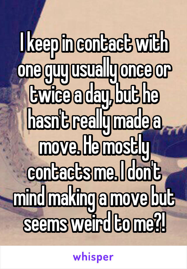 I keep in contact with one guy usually once or twice a day, but he hasn't really made a move. He mostly contacts me. I don't mind making a move but seems weird to me?!