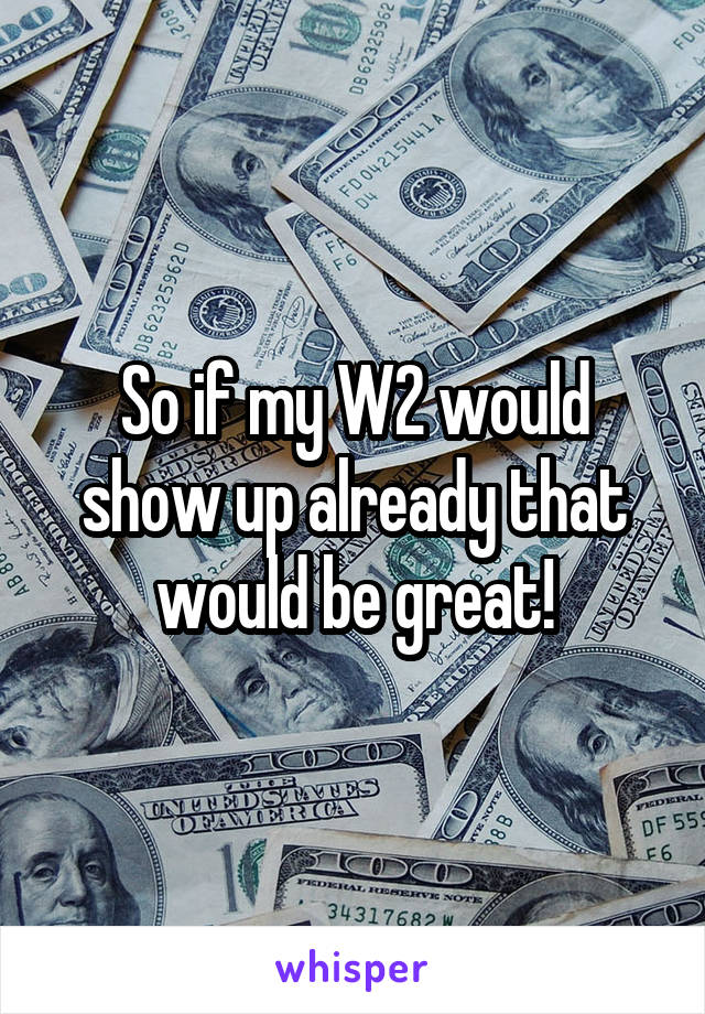 So if my W2 would show up already that would be great!
