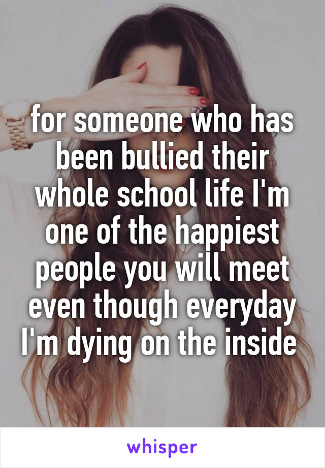 for someone who has been bullied their whole school life I'm one of the happiest people you will meet even though everyday I'm dying on the inside 