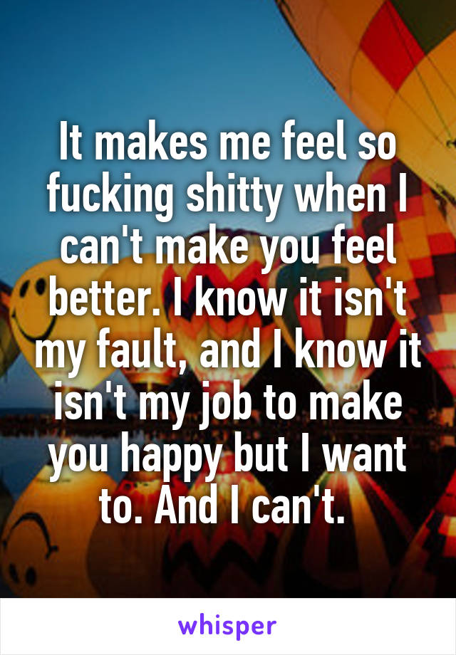 It makes me feel so fucking shitty when I can't make you feel better. I know it isn't my fault, and I know it isn't my job to make you happy but I want to. And I can't. 