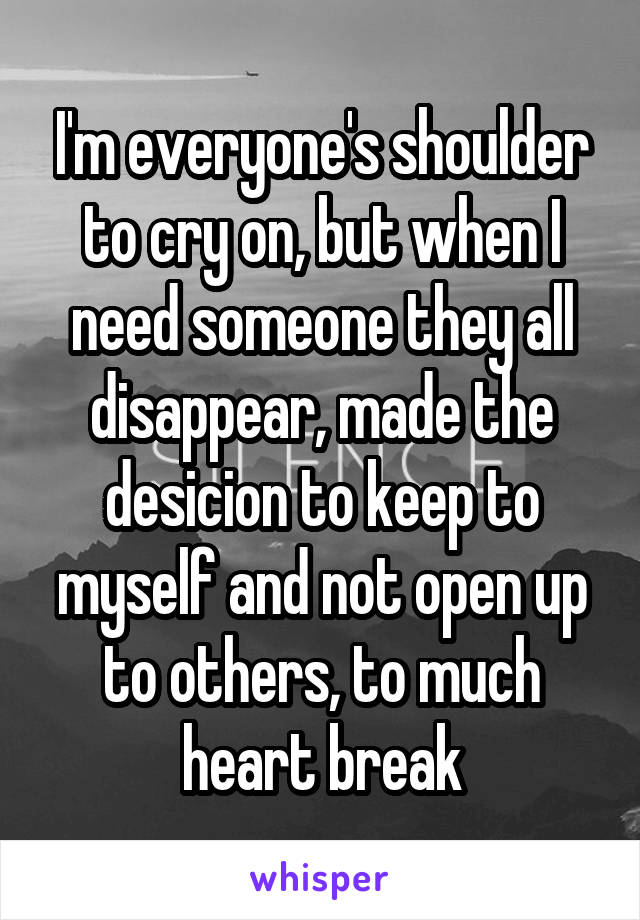 I'm everyone's shoulder to cry on, but when I need someone they all disappear, made the desicion to keep to myself and not open up to others, to much heart break